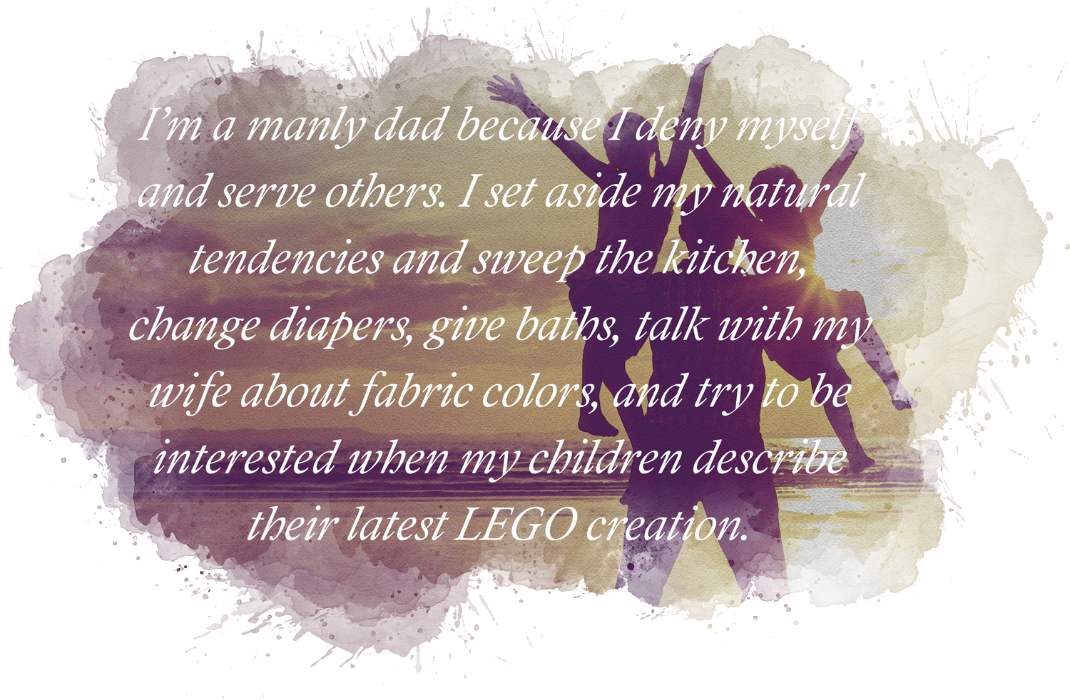 Quoting the article, "I’m a manly dad because I deny myself and serve others. I set aside my natural tendencies and sweep the kitchen, change diapers, give baths, talk with my wife about fabric colors, and try to be interested when my children describe their latest LEGO creation."
