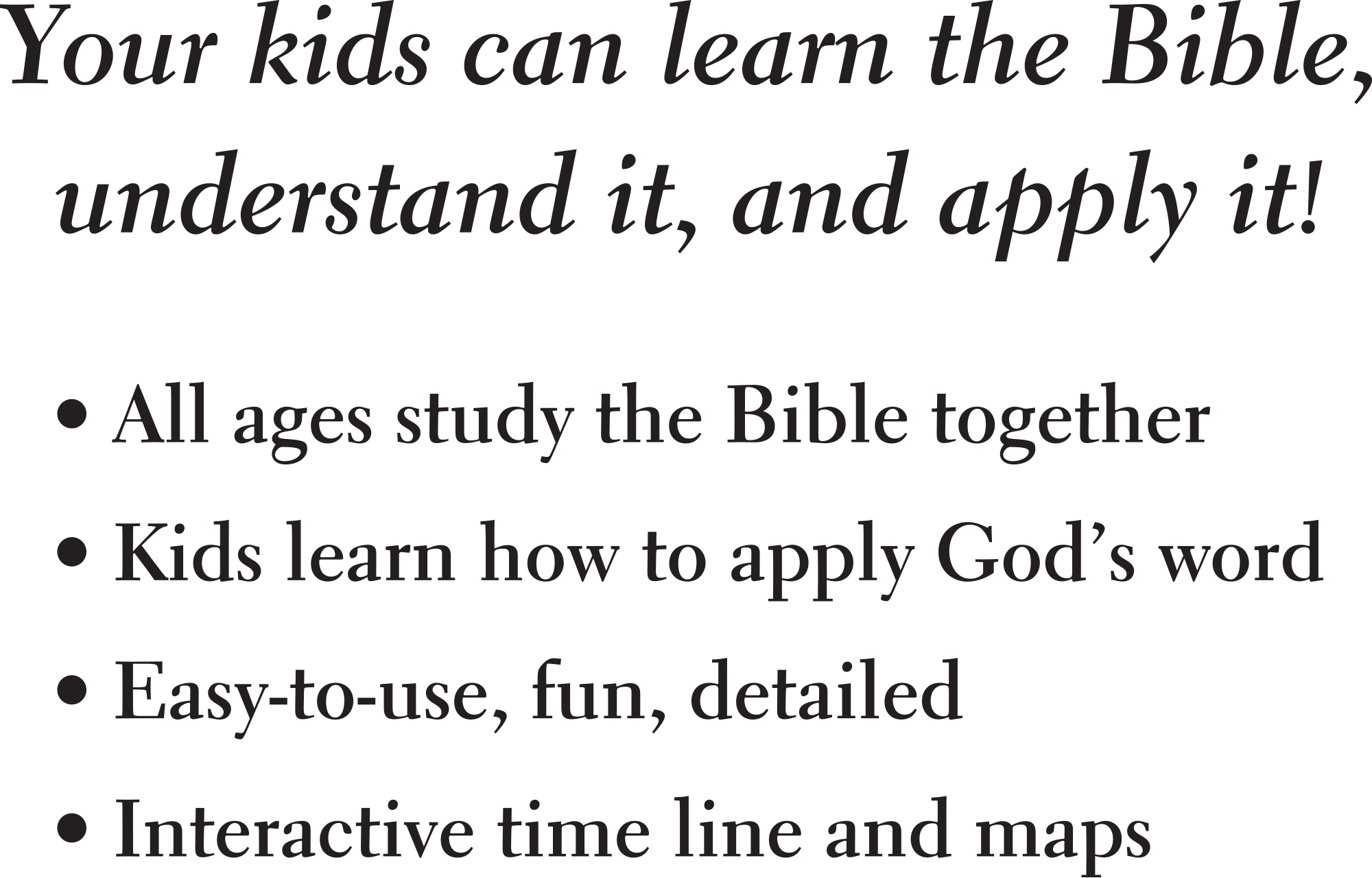 Your kids can learn the Bible, understand it, and apply it! All ages study the Bible together, Kids learn how to apply God’s word, Easy-to-use, fun, detailed, Interactive time line and maps!